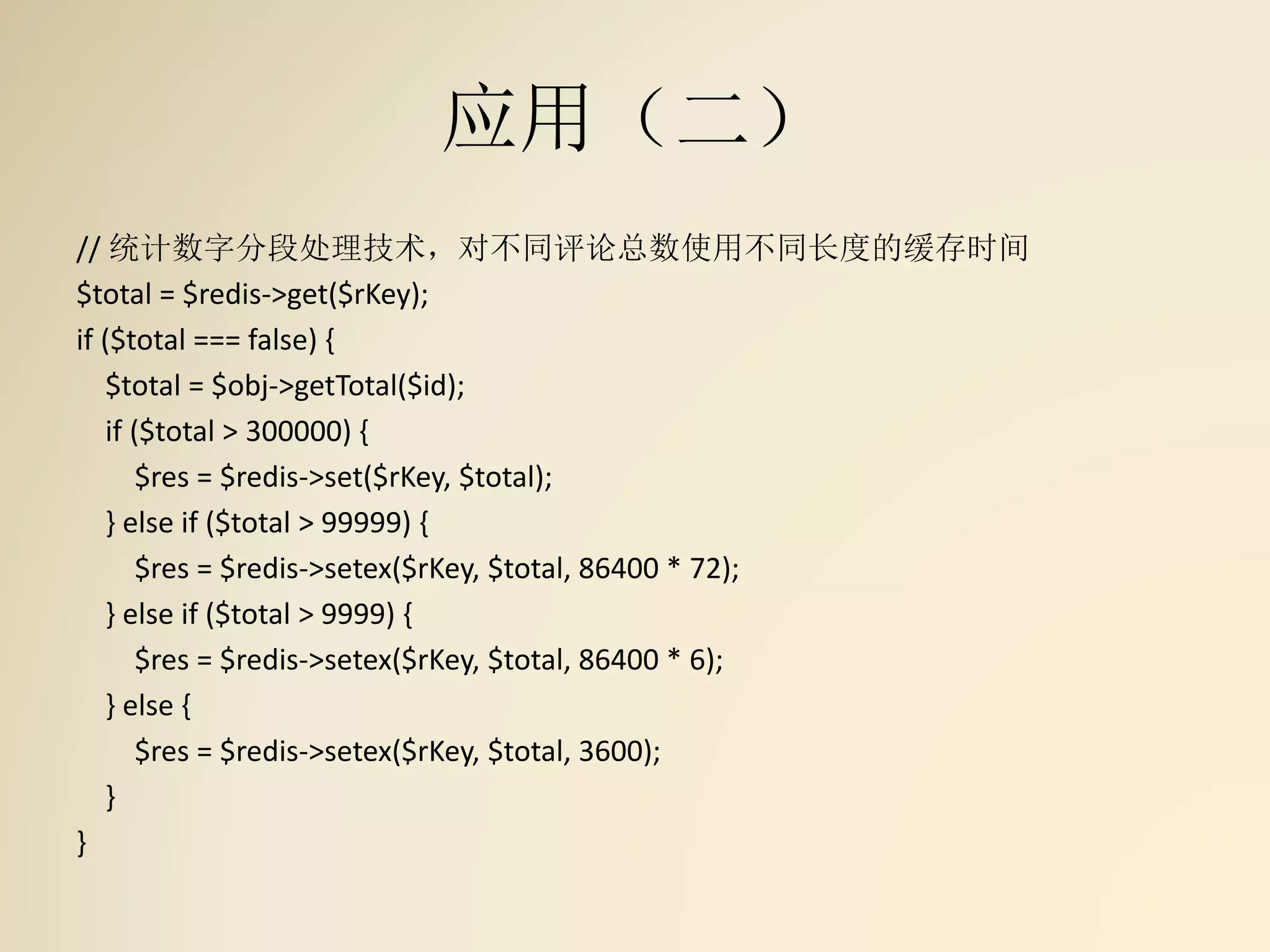 应用（二）
// 统计数字分段处理技术，对不同评论总数使用不同长度的缓存时间
$total = $redis->get($rKey);
if ($total === false) {
$total = $obj->getTotal($id);
if ($total > 300000) {
$res = $redis->set($rKey, $total);
} else if ($total > 99999) {
$res = $redis->setex($rKey, $total, 86400 * 72);
} else if ($total > 9999) {
$res = $redis->setex($rKey, $total, 86400 * 6);
} else {
$res = $redis->setex($rKey, $total, 3600);
}
}
 