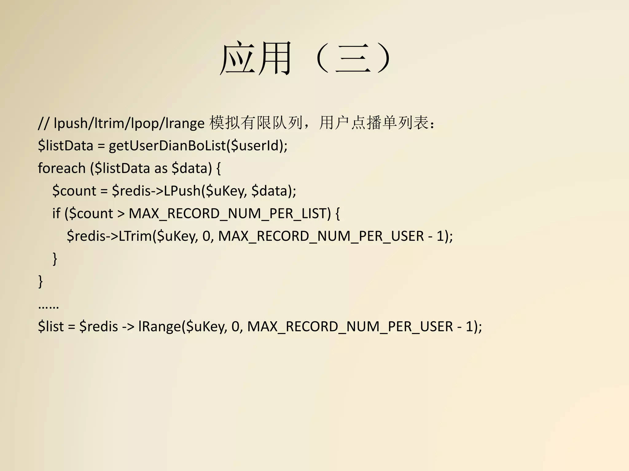 应用（三）
// lpush/ltrim/lpop/lrange 模拟有限队列，用户点播单列表：
$listData = getUserDianBoList($userId);
foreach ($listData as $data) {
$count = $redis->LPush($uKey, $data);
if ($count > MAX_RECORD_NUM_PER_LIST) {
$redis->LTrim($uKey, 0, MAX_RECORD_NUM_PER_USER - 1);
}
}
……
$list = $redis -> lRange($uKey, 0, MAX_RECORD_NUM_PER_USER - 1);
 