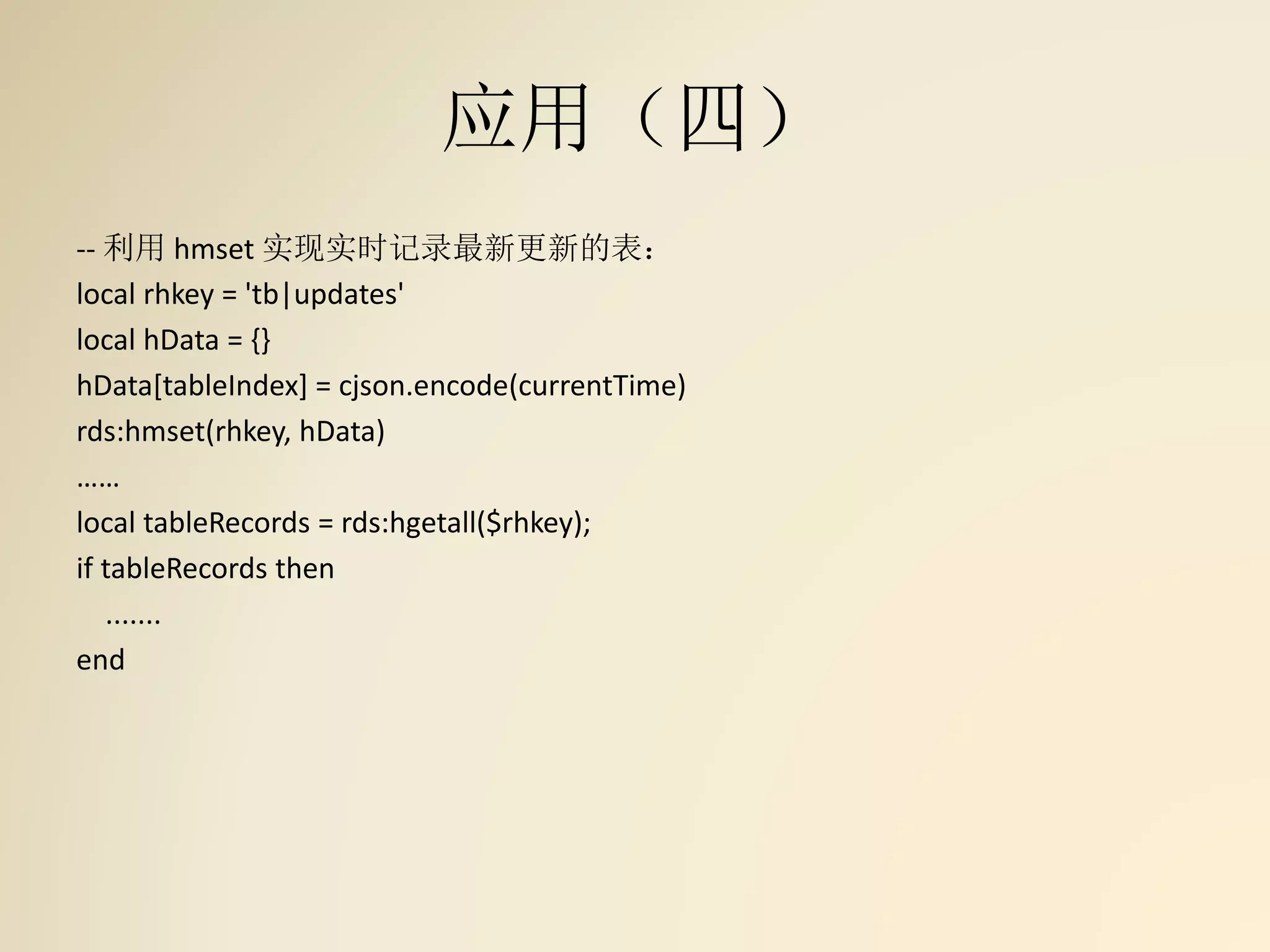 应用（四）
-- 利用 hmset 实现实时记录最新更新的表：
local rhkey = 'tb|updates'
local hData = {}
hData[tableIndex] = cjson.encode(currentTime)
rds:hmset(rhkey, hData)
……
local tableRecords = rds:hgetall($rhkey);
if tableRecords then
.......
end
 