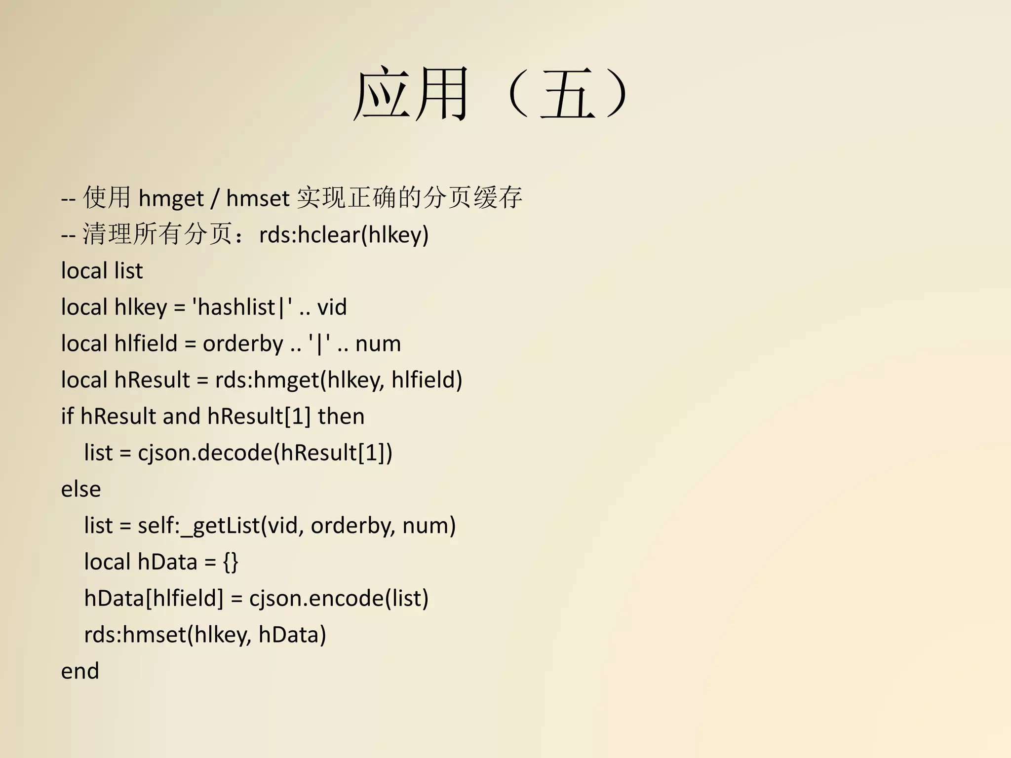 应用（五）
-- 使用 hmget / hmset 实现正确的分页缓存
-- 清理所有分页：rds:hclear(hlkey)
local list
local hlkey = 'hashlist|' .. vid
local hlfield = orderby .. '|' .. num
local hResult = rds:hmget(hlkey, hlfield)
if hResult and hResult[1] then
list = cjson.decode(hResult[1])
else
list = self:_getList(vid, orderby, num)
local hData = {}
hData[hlfield] = cjson.encode(list)
rds:hmset(hlkey, hData)
end
 