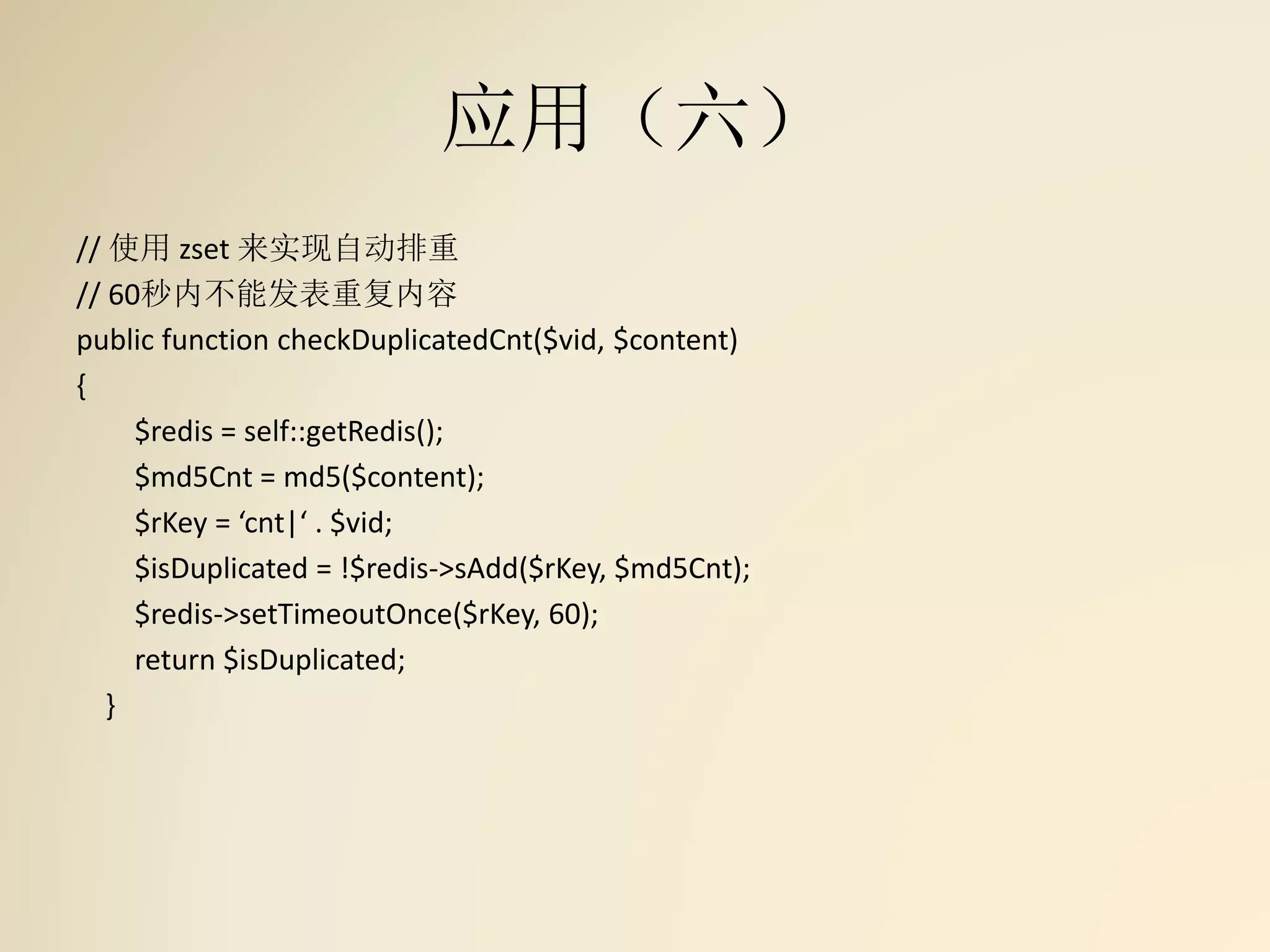 应用（六）
// 使用 zset 来实现自动排重
// 60秒内不能发表重复内容
public function checkDuplicatedCnt($vid, $content)
{
$redis = self::getRedis();
$md5Cnt = md5($content);
$rKey = ‘cnt|‘ . $vid;
$isDuplicated = !$redis->sAdd($rKey, $md5Cnt);
$redis->setTimeoutOnce($rKey, 60);
return $isDuplicated;
}
 