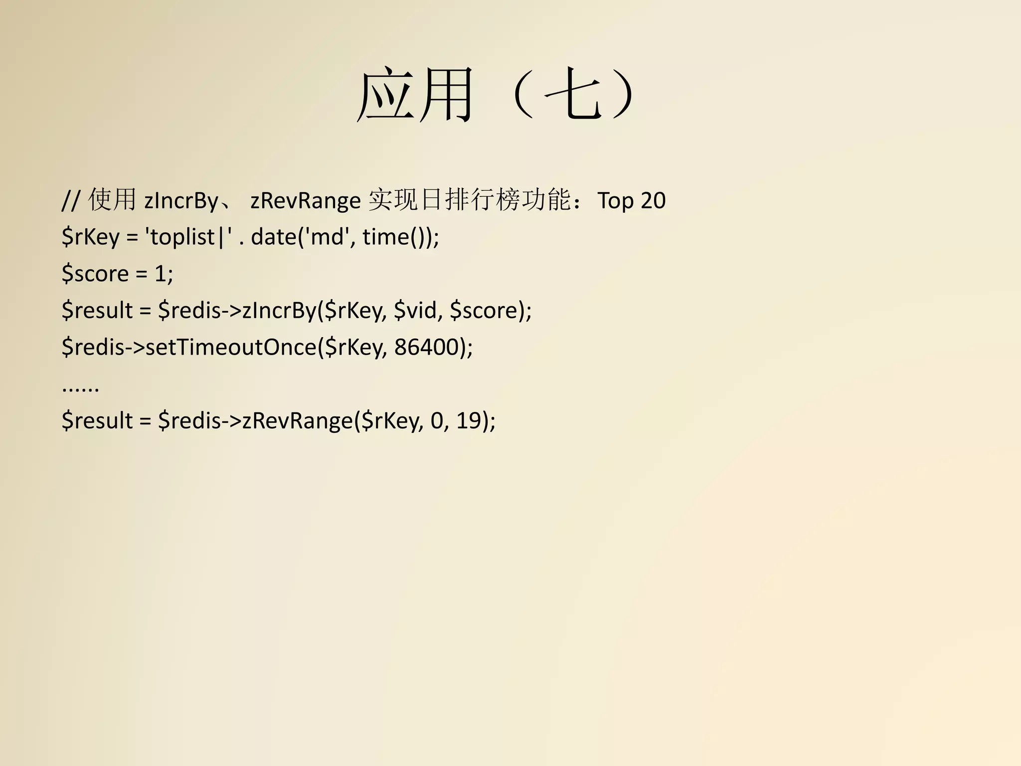 应用（七）
// 使用 zIncrBy、 zRevRange 实现日排行榜功能：Top 20
$rKey = 'toplist|' . date('md', time());
$score = 1;
$result = $redis->zIncrBy($rKey, $vid, $score);
$redis->setTimeoutOnce($rKey, 86400);
......
$result = $redis->zRevRange($rKey, 0, 19);
 