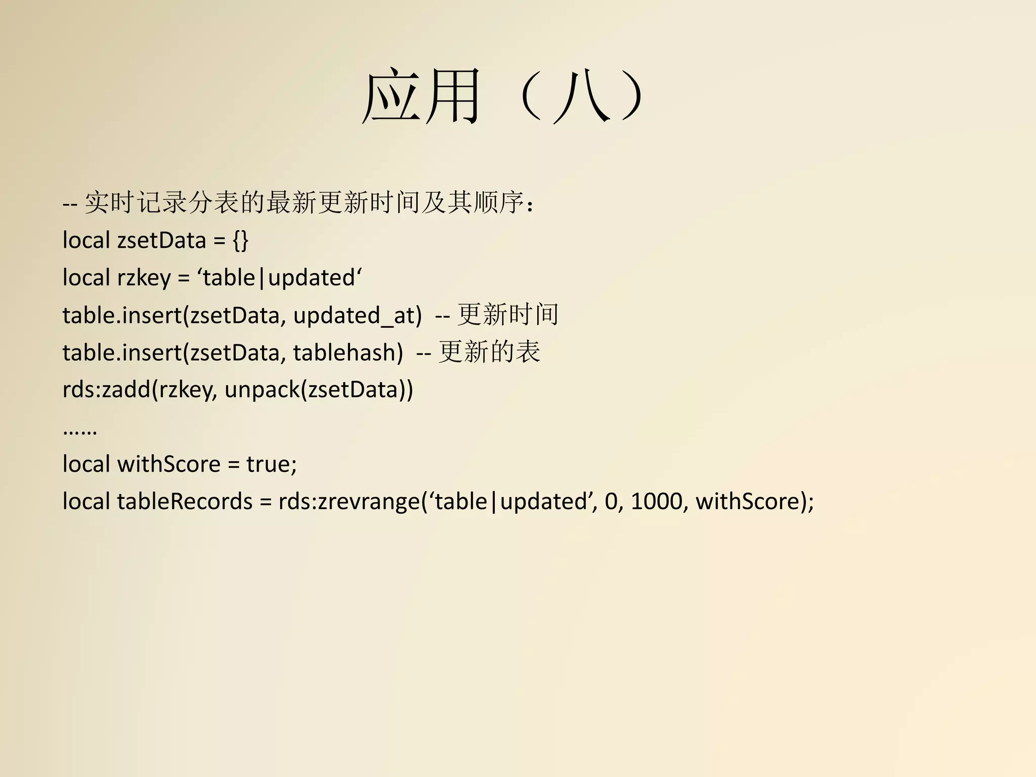 应用（八）
-- 实时记录分表的最新更新时间及其顺序：
local zsetData = {}
local rzkey = ‘table|updated‘
table.insert(zsetData, updated_at) -- 更新时间
table.insert(zsetData, tablehash) -- 更新的表
rds:zadd(rzkey, unpack(zsetData))
……
local withScore = true;
local tableRecords = rds:zrevrange(‘table|updated’, 0, 1000, withScore);
 