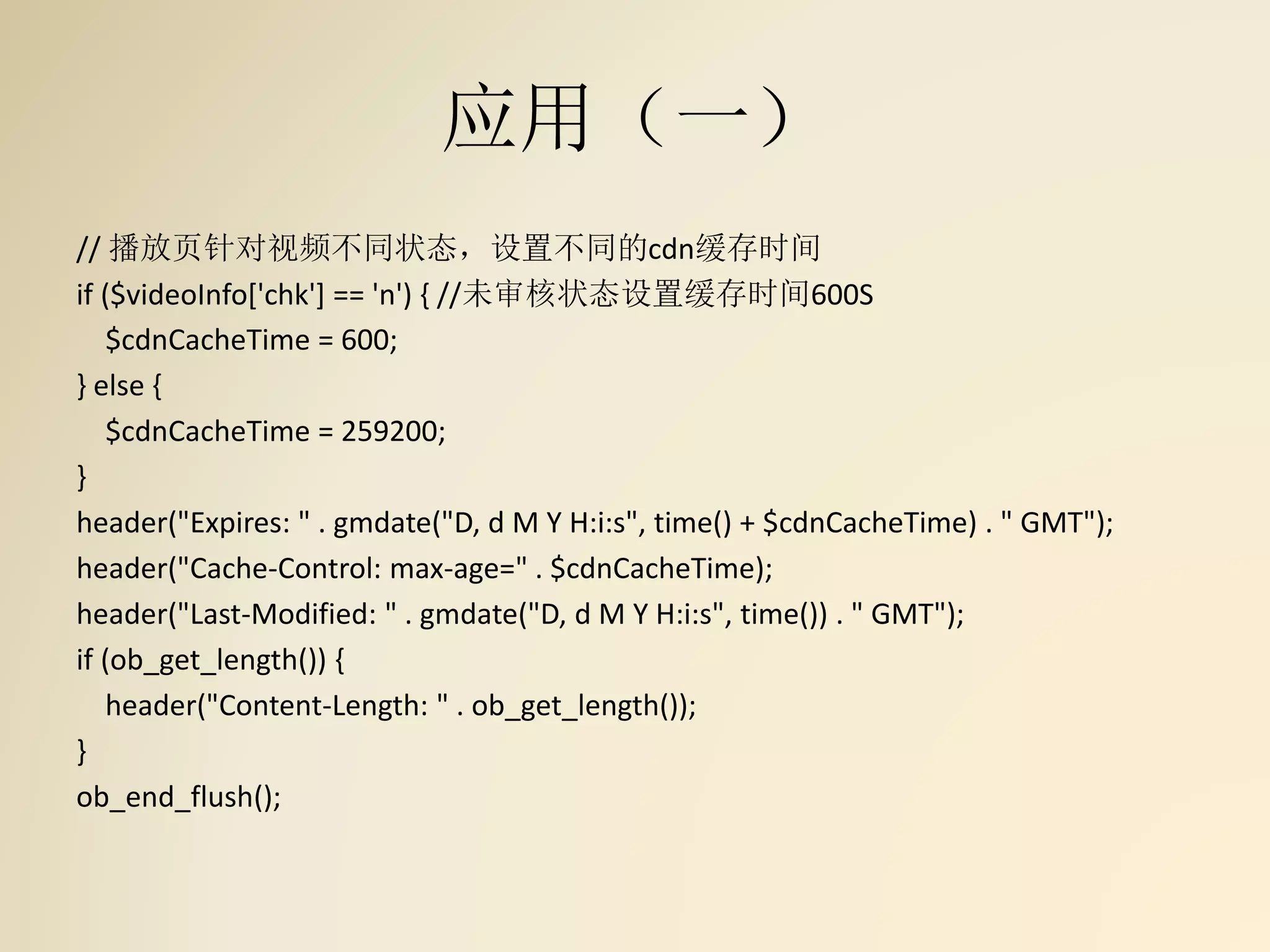 应用（一）
// 播放页针对视频不同状态，设置不同的cdn缓存时间
if ($videoInfo['chk'] == 'n') { //未审核状态设置缓存时间600S
$cdnCacheTime = 600;
} else {
$cdnCacheTime = 259200;
}
header("Expires: " . gmdate("D, d M Y H:i:s", time() + $cdnCacheTime) . " GMT");
header("Cache-Control: max-age=" . $cdnCacheTime);
header("Last-Modified: " . gmdate("D, d M Y H:i:s", time()) . " GMT");
if (ob_get_length()) {
header("Content-Length: " . ob_get_length());
}
ob_end_flush();
 