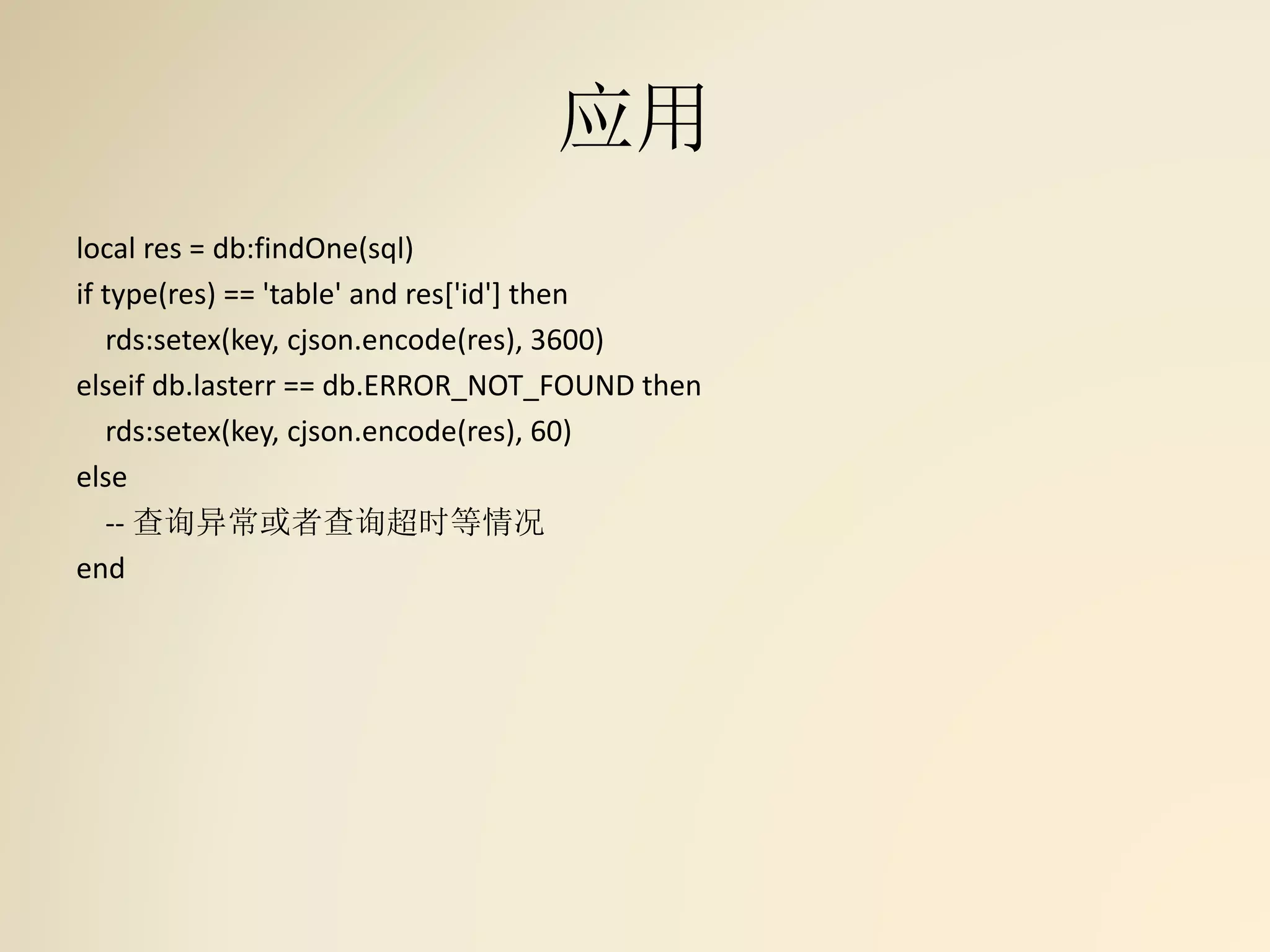 应用
local res = db:findOne(sql)
if type(res) == 'table' and res['id'] then
rds:setex(key, cjson.encode(res), 3600)
elseif db.lasterr == db.ERROR_NOT_FOUND then
rds:setex(key, cjson.encode(res), 60)
else
-- 查询异常或者查询超时等情况
end
 