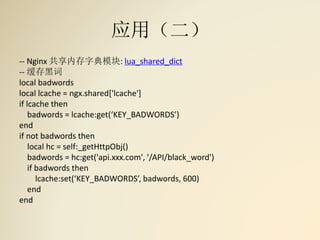 应用（二）
-- Nginx 共享内存字典模块: lua_shared_dict
-- 缓存黑词
local badwords
local lcache = ngx.shared['lcache']
if lcache then
badwords = lcache:get(‘KEY_BADWORDS’)
end
if not badwords then
local hc = self:_getHttpObj()
badwords = hc:get('api.xxx.com', '/API/black_word')
if badwords then
lcache:set(‘KEY_BADWORDS’, badwords, 600)
end
end
 