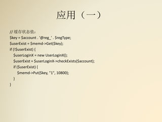 应用（一）
// 缓存状态值：
$key = $account . '@reg_' . $regType;
$userExist = $memd->Get($key);
if (!$userExist) {
$userLoginX = new UserLoginX();
$userExist = $userLoginX->checkExists($account);
if ($userExist) {
$memd->Put($key, "1", 10800);
}
}
 