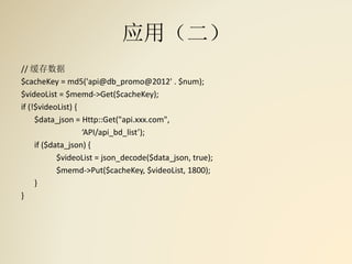 应用（二）
// 缓存数据
$cacheKey = md5('api@db_promo@2012' . $num);
$videoList = $memd->Get($cacheKey);
if (!$videoList) {
$data_json = Http::Get("api.xxx.com",
‘API/api_bd_list’);
if ($data_json) {
$videoList = json_decode($data_json, true);
$memd->Put($cacheKey, $videoList, 1800);
}
}
 