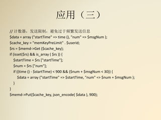 应用（三）
// 计数器，发送限制，避免过于频繁发送信息
$data = array ("startTime" => time (), "num" => $msgNum );
$cache_key = "memKeyPreLimit" . $userid;
$rs = $memd->Get ($cache_key);
if (isset($rs) && is_array ( $rs )) {
$startTime = $rs ["startTime"];
$num = $rs ["num"];
if ((time () - $startTime) < 900 && ($num + $msgNum < 30)) {
$data = array ("startTime" => $startTime, "num" => $num + $msgNum );
}
}
$memd->Put($cache_key, json_encode( $data ), 900);
 