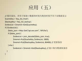 应用（五）
// 缓存备份，多用于取接口数据的时候失败的时候不至于没数据显示
$cacheKey = 'key_list_fresh';
$backupKey = 'key_list_backup';
$videoList = $memd->Get($cacheKey);
if (!$videoList) {
$data_json = Http::Get(“api.xxx.com", 'API/list');
if ($data_json) {
$videoList = json_decode($data_json, true);
$memd->Put($cacheKey, $videoList, 1800);
$memd->Put($backupKey, $videoList, 86400); // 更新备份
} else {
$videoList = $memd->Get($backupKey); // 接口取失败就取备份
}
}
 