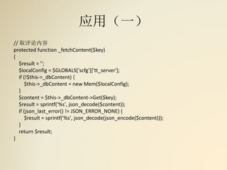 应用（一）
// 取评论内容
protected function _fetchContent($key)
{
$result = '';
$localConfig = $GLOBALS['scfg']['tt_server'];
if (!$this->_dbContent) {
$this->_dbContent = new Mem($localConfig);
}
$content = $this->_dbContent->Get($key);
$result = sprintf('%s', json_decode($content));
if (json_last_error() != JSON_ERROR_NONE) {
$result = sprintf('%s', json_decode(json_encode($content)));
}
return $result;
}
 