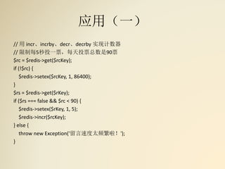 应用（一）
// 用 incr、incrby、decr、decrby 实现计数器
// 限制每5秒投一票，每天投票总数是90票
$rc = $redis->get($rcKey);
if (!$rc) {
$redis->setex($rcKey, 1, 86400);
}
$rs = $redis->get($rKey);
if ($rs === false && $rc < 90) {
$redis->setex($rKey, 1, 5);
$redis->incr($rcKey);
} else {
throw new Exception('留言速度太频繁啦！');
}
 