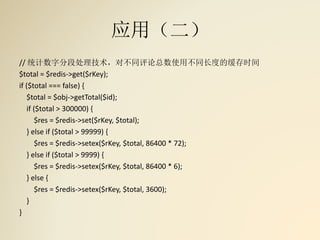 应用（二）
// 统计数字分段处理技术，对不同评论总数使用不同长度的缓存时间
$total = $redis->get($rKey);
if ($total === false) {
$total = $obj->getTotal($id);
if ($total > 300000) {
$res = $redis->set($rKey, $total);
} else if ($total > 99999) {
$res = $redis->setex($rKey, $total, 86400 * 72);
} else if ($total > 9999) {
$res = $redis->setex($rKey, $total, 86400 * 6);
} else {
$res = $redis->setex($rKey, $total, 3600);
}
}
 
