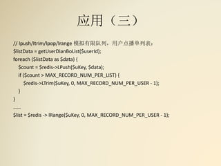 应用（三）
// lpush/ltrim/lpop/lrange 模拟有限队列，用户点播单列表：
$listData = getUserDianBoList($userId);
foreach ($listData as $data) {
$count = $redis->LPush($uKey, $data);
if ($count > MAX_RECORD_NUM_PER_LIST) {
$redis->LTrim($uKey, 0, MAX_RECORD_NUM_PER_USER - 1);
}
}
……
$list = $redis -> lRange($uKey, 0, MAX_RECORD_NUM_PER_USER - 1);
 