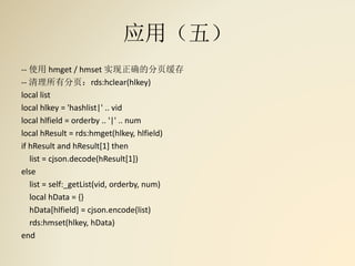 应用（五）
-- 使用 hmget / hmset 实现正确的分页缓存
-- 清理所有分页：rds:hclear(hlkey)
local list
local hlkey = 'hashlist|' .. vid
local hlfield = orderby .. '|' .. num
local hResult = rds:hmget(hlkey, hlfield)
if hResult and hResult[1] then
list = cjson.decode(hResult[1])
else
list = self:_getList(vid, orderby, num)
local hData = {}
hData[hlfield] = cjson.encode(list)
rds:hmset(hlkey, hData)
end
 