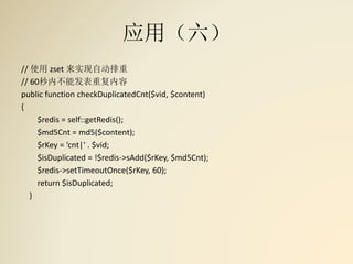 应用（六）
// 使用 zset 来实现自动排重
// 60秒内不能发表重复内容
public function checkDuplicatedCnt($vid, $content)
{
$redis = self::getRedis();
$md5Cnt = md5($content);
$rKey = ‘cnt|‘ . $vid;
$isDuplicated = !$redis->sAdd($rKey, $md5Cnt);
$redis->setTimeoutOnce($rKey, 60);
return $isDuplicated;
}
 