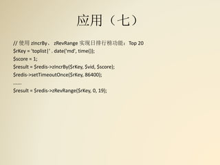 应用（七）
// 使用 zIncrBy、 zRevRange 实现日排行榜功能：Top 20
$rKey = 'toplist|' . date('md', time());
$score = 1;
$result = $redis->zIncrBy($rKey, $vid, $score);
$redis->setTimeoutOnce($rKey, 86400);
......
$result = $redis->zRevRange($rKey, 0, 19);
 