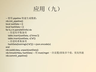 应用（九）
-- 使用 pipeline 快速生成数据：
rds:init_pipeline()
local zsetData = {}
local hashData = {}
for k,v in pairs(tblVinfo) do
-- 存进有序集备用
table.insert(zsetData, v['times'])
table.insert(zsetData, v['id'])
-- 存进哈希集备用
hashData[tostring(v['id'])] = cjson.encode(v)
end
rds:zadd(rzkey, unpack(zsetData))
rds:hmset(rhkey, hashData) -- 用 mset/mget 一次设置/获取多个值，优化性能
rds:commit_pipeline()
 