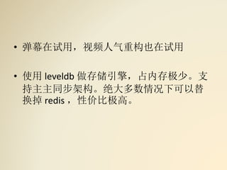 • 弹幕在试用，视频人气重构也在试用
• 使用 leveldb 做存储引擎，占内存极少。支
持主主同步架构。绝大多数情况下可以替
换掉 redis ，性价比极高。
 