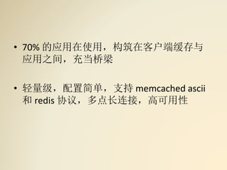 • 70% 的应用在使用，构筑在客户端缓存与
应用之间，充当桥梁
• 轻量级，配置简单，支持 memcached ascii
和 redis 协议，多点长连接，高可用性
 
