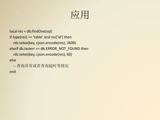 应用
local res = db:findOne(sql)
if type(res) == 'table' and res['id'] then
rds:setex(key, cjson.encode(res), 3600)
elseif db.lasterr == db.ERROR_NOT_FOUND then
rds:setex(key, cjson.encode(res), 60)
else
-- 查询异常或者查询超时等情况
end
 