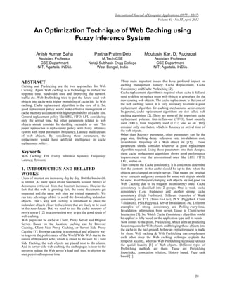 International Journal of Computer Applications (0975 – 8887)
                                                                                                   Volume 43– No.17, April 2012


         An Optimization Technique of Web Caching using
                     Fuzzy Inference System

           Anish Kumar Saha                             Partha Pratim Deb                Moutushi Kar, D. Rudrapal
            Assistant Professor                             M.Tech CSE                          Assistant Professor
             CSE Department                         Netaji Subhash Engg College                  CSE Department
            NIT, Agartala, INDIA                         West Bengal, India                     NIT, Agartala, INDIA



ABSTRACT                                                                Three main important issues that have profound impact on
Caching and Prefetching are the two approaches for Web                  caching management namely: Cache Replacement, Cache
Caching. Again Web caching is a technology to reduce the                Consistency and Cache Prefetching [2].
response time, bandwidth uses and improving the network                 Cache replacement algorithm is required when cache is full and
traffic etc. Web Prefetching tries to put the future used web           need to delete or replace some web objects to give place for the
objects into cache with higher probability of cache hit. In Web         new coming web objects. The cache replacement is the core of
caching, Cache replacement algorithm is the core of it. So,             the web caching; hence, it is very necessary to create a good
good replacement policy would make effective management of              replacement algorithm for caching mechanisms achievement.
cache memory utilization with higher probability of cache hits.         In general, cache replacement algorithms are also called web
General replacement policy like LRU, FIFO, LFU considering              caching algorithms [2]. There are some of the important cache
only the arrival time, but other parameters related to web              replacement policies: first-in/first-out (FIFO), least recently
objects should consider for deciding cacheable or not. This             used (LRU), least frequently used (LFU), and so on. They
paper approaches a replacement policy with fuzzy inference              consider only one factor, which is Recency or arrival time of
system with input parameters Frequency, Latency and Bytesent            the web objects.
of web objects. By considering these parameters, the                    Other than Recency parameter, other parameters can be the
replacement would have artificial intelligence in cache                 page size, fetching delay, reference rate, invalidation cost,
replacement policy.                                                     invalidation frequency of a Web object etc [15]. These
                                                                        parameters should consider whenever a good replacement
                                                                        algorithm required. Using these parameters into their designs,
Keywords                                                                these cache replacement algorithms shows good performance
Web Caching; FIS (Fuzzy Inference System); Frequency;                   improvement over the conventional ones like LRU, FIFO,
Latency; Bytesent.                                                      LFU, and so on.
                                                                        Then come to the Cache consistency. It is concern to determine
1. INTRODUCTION AND RELATED                                             that the contents in the cache should be up to date when the
WORKS                                                                   objects get changed on origin server. That means the original
                                                                        sever contents and proxy contents for some web objects should
Users of internet are increasing day by day. But the bandwidth
                                                                        be same. Most frequent changing web objects are not good for
is limited. As more space of our bandwidth is used, latency of
                                                                        Web Caching due to its frequent inconsistency state. Cache
documents retrieved from the Internet increases. Despite the
                                                                        consistency is classified into 2 groups. One is weak cache
fact that the web is growing fast, the same documents get
                                                                        consistency (Less freshness) and another strong cache
requested and the same web sites are visited repeatedly. We
                                                                        consistency (High Freshness). Different examples of Weak
can take advantage of this to avoid the downloading redundant
                                                                        consistency are TTL (Time-To-Live), PCV (Piggyback Client
objects. That’s why web caching is introduced to place the
                                                                        Validation), PSI (Piggyback Server Invalidation) etc. Different
redundant objects closer to the clients that are likely to be used
                                                                        examples of strong consistency are Polling-every-time,
in the near future. But, we need to use the cache memory of
                                                                        Invalidation information from server, Lease in Client/server
proxy server [12] in a convenient way to get the good result of
                                                                        Interaction [3]. So, Which Cache Consistency algorithm would
web caching.
                                                                        be applied is fully based on the application type and its needs.
Web pages can be cache at Client, Proxy Server and Original
                                                                        Now comes to the point, Prefetching, which aims at predicting
Server. Based on the location, caching can be Browser
                                                                        future requests for Web objects and bringing those objects into
Caching, Client Side Proxy Caching, or Server Side Proxy
                                                                        the cache in the background, before an explicit request is made
Caching [1]. Browser caching is economical and effective way
                                                                        for them. Web caching & Web Prefetching can complement
to improve the performance of the World Wide Web due to the
                                                                        each other since the Web caching technique exploits the
nature of Browser Cache, which is closer to the user. In Client
                                                                        temporal locality, whereas Web Prefetching technique utilizes
Side Caching, the web objects are placed near to the clients.
                                                                        the spatial locality [1] of Web objects. Different types of
And in server-side web caching, the cache pages is near to the
                                                                        Prefetching methods are there. These are Prefetching
server to reduce the Web server’s load and, thus, to shorten the
                                                                        hyperlinks, Association relation, History based, Page rank
user perceived response time.
                                                                        based [1].




                                                                                                                                20
 