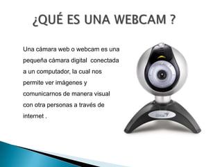      ¿QUÉ ES UNA WEBCAM ?Una cámara web o webcam es una pequeña cámara digital  conectada a un computador, la cual nos permite ver imágenes y comunicarnos de manera visual con otra personas a través de internet . 