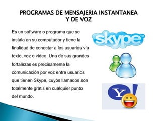 PROGRAMAS DE MENSAJERIA INSTANTANEA Y DE VOZEs un software o programa que se instala en su computador y tiene la finalidad de conectar a los usuarios vía texto, voz o video. Una de sus grandes fortalezas es precisamente la comunicación por voz entre usuarios que tienen Skype, cuyos llamados son totalmente gratis en cualquier punto del mundo.