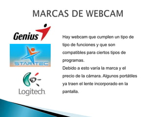 MARCAS DE WEBCAM Hay webcam que cumplen un tipo de tipo de funciones y que son compatibles para ciertos tipos de programas.Debido a esto varía la marca y el precio de la cámara. Algunos portátiles ya traen el lente incorporado en la pantalla. 