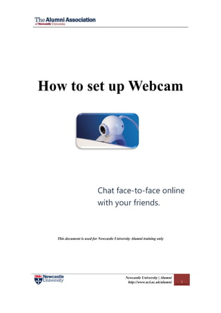 How to set up Webcam




                           Chat face-to-face online
                           with your friends.



  This document is used for Newcastle University Alumni training only




                                            Newcastle University | Alumni
                                             http://www.ncl.ac.uk/alumni    1
 