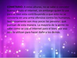 COMETARIO: A estas alturas, no se sabe si concebir
bueno o malo el internet, sin embargo quien lo use
para el bien esta contribuyendo a que esto no se
convierta en una arma ofensiva contra los humanos,
lastimosamente son muy pocas las personas que
piensan de esta manera. La mayoría de la gente no
sabe como se usa el internet para el bien, por eso
solo la utilizan para hacer daño a los demás.
 