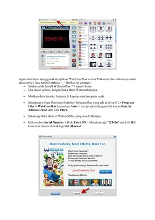 Agar anda dapat menggunakan aplikasi WebCam Max secara Maksimal dan selamanya maka
anda perlu Crack terlebih dahulu ^_^ Berikut ini caranya :
• Silakan anda Install WebcamMax 7.7 seperti biasa
• Jika sudah selesai, Jangan Buka Dulu WebcamMaxnya.
• Matikan dulu koneksi Internet di Laptop atau komputer anda
• Selanjutnya Copy Patchnya Kefolder WebcamMax yang ada di drive C: > Program
Files > WebCamMax kemudian Paste > dan jalankan dengan klik kanan Run As
Administrator dan Klik Patch.
• Sekarang Buka shorcut WebcamMax yang ada di Desktop
• Klik tombol Serial Number > Klik Enter SN > Masukan saja "123456" dan klik OK
kemudian muncul kotak lagi klik Manual.
 