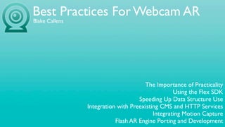 Best Practices For Webcam AR
Blake Callens




                                      The Importance of Practicality
                                                  Using the Flex SDK
                                    Speeding Up Data Structure Use
                Integration with Preexisting CMS and HTTP Services
                                          Integrating Motion Capture
                           Flash AR Engine Porting and Development
 