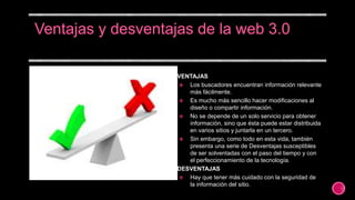 VENTAJAS
 Los buscadores encuentran información relevante
más fácilmente.
 Es mucho más sencillo hacer modificaciones al
diseño o compartir información.
 No se depende de un solo servicio para obtener
información, sino que ésta puede estar distribuida
en varios sitios y juntarla en un tercero.
 Sin embargo, como todo en esta vida, también
presenta una serie de Desventajas susceptibles
de ser solventadas con el paso del tiempo y con
el perfeccionamiento de la tecnología.
DESVENTAJAS
 Hay que tener más cuidado con la seguridad de
la información del sitio.
 