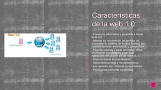  - Presencia informativa y accesible a través
de la red.
 - Internet se convierte en un servidor de
conocimiento estático de acceso limitado por
razones técnicas, económicas y geográficas.
 - Páginas creadas a partir del código HTMl
difícilmente actualizables y con nula
interacción del usuario en las mismas.
 - Discurso lineal: emisor-receptor
 - Sitios direccionales y no colaborativos
 - Los usuarios son “lectores consumidores”
 - Pocos productores de contenidos
 