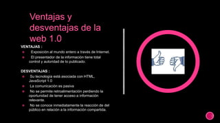 VENTAJAS :
 Exposición al mundo entero a través de Internet.
 El presentador de la información tiene total
control y autoridad de lo publicado.
DESVENTAJAS :
 Su tecnología está asociada con HTML,
JavaScript 1.0
 La comunicación es pasiva
 No se permite retroalimentación perdiendo la
oportunidad de tener acceso a información
relevante.
 No se conoce inmediatamente la reacción de del
público en relación a la información compartida.
 