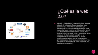  La web 2.0 se asiento a mediados de la primera
década de este siglo. Sustentada bajo unas
conexiones a internet evolucionadas (ya
teníamos ADSL), y mejores herramientas para
desarrollar web, mejores servidores, etc., la web
2.0, también denominada "la red social", llena
Internet de blogs, wikis, foros y finalmente, redes
sociales. El objetivo de la web 2.0 es la
compartición del conocimiento, es la web
colaborativa y ha sido uno de los atractivos
principales para atraer a usuarios (basta ver los
usuarios de facebook que, hasta facebook, no
tocaban un ordenador).
 