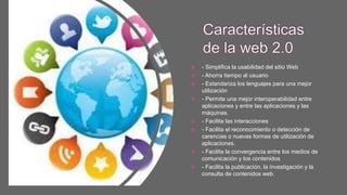  - Simplifica la usabilidad del sitio Web
 - Ahorra tiempo al usuario
 - Estandariza los lenguajes para una mejor
utilización
 - Permite una mejor interoperabilidad entre
aplicaciones y entre las aplicaciones y las
máquinas.
 - Facilita las interacciones
 - Facilita el reconocimiento o detección de
carencias o nuevas formas de utilización de
aplicaciones.
 - Facilita la convergencia entre los medios de
comunicación y los contenidos
 - Facilita la publicación, la investigación y la
consulta de contenidos web.
 