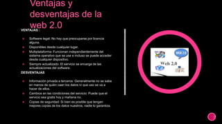 VENTAJAS :
 Software legal: No hay que preocuparse por licencia
alguna.
 Disponibles desde cualquier lugar.
 Multiplataforma: Funcionan independientemente del
sistema operativo que se use e incluso se puede acceder
desde cualquier dispositivo.
 Siempre actualizado: El servicio se encarga de las
actualizaciones del software.
DESVENTAJAS
 Información privada a terceros: Generalmente no se sabe
en manos de quién caen los datos ni que uso se va a
hacer de ellos.
 Cambios en las condiciones del servicio: Puede que el
servicio sea gratis hoy y mañana no.
 Copias de seguridad: Si bien es posible que tengan
mejores copias de los datos nuestros, nadie lo garantiza.
 