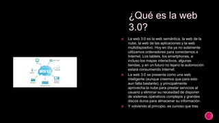  La web 3.0 es la web semántica, la web de la
nube, la web de las aplicaciones y la web
multidispositivo. Hoy en día ya no solamente
utilizamos ordenadores para conectarnos a
Internet. Los tablets, los smartphones, e
incluso los mapas interactivos, algunas
tiendas, y en un futuro no lejano la automoción
estará consumiendo Internet.
 La web 3.0 se presenta como una web
inteligente (aunque creemos que para esto
aun falta bastante), y principalmente
aprovecha la nube para prestar servicios al
usuario y eliminar su necesidad de disponer
de sistemas operativos complejos y grandes
discos duros para almacenar su información.
 Y volviendo al principio, es curioso que tras
 