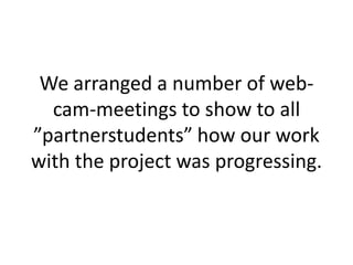 We arranged a number of web-
  cam-meetings to show to all
”partnerstudents” how our work
with the project was progressing.
 
