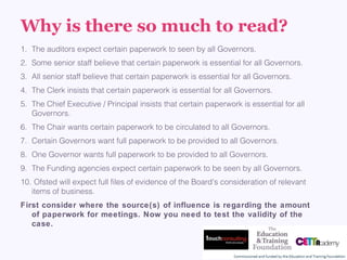 Why is there so much to read?
1. The auditors expect certain paperwork to seen by all Governors.
2. Some senior staff believe that certain paperwork is essential for all Governors.
3. All senior staff believe that certain paperwork is essential for all Governors.
4. The Clerk insists that certain paperwork is essential for all Governors.
5. The Chief Executive / Principal insists that certain paperwork is essential for all
Governors.
6. The Chair wants certain paperwork to be circulated to all Governors.
7. Certain Governors want full paperwork to be provided to all Governors.
8. One Governor wants full paperwork to be provided to all Governors.
9. The Funding agencies expect certain paperwork to be seen by all Governors.
10. Ofsted will expect full files of evidence of the Board's consideration of relevant 
items of business.
First consider where the source(s) of influence is regarding the amount
of paperwork for meetings. Now you need to test the validity of the
case.
 