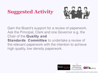 Suggested Activity
Gain the Board's support for a review of paperwork.
Ask the Principal, Clerk and one Governor e.g. the
Chair of the Quality and
Standards Committee to undertake a review of 
the relevant paperwork with the intention to achieve
high quality, low density paperwork.
 