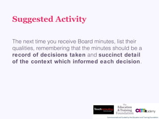 Suggested Activity
The next time you receive Board minutes, list their
qualities, remembering that the minutes should be a
record of decisions taken and succinct detail
of the context which informed each decision.
 