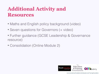 Additional Activity and
Resources
• Maths and English policy background (video)
• Seven questions for Governors (+ video)
• Further guidance (GCSE Leadership & Governance
resource)
• Consolidation (Online Module 2)
 
