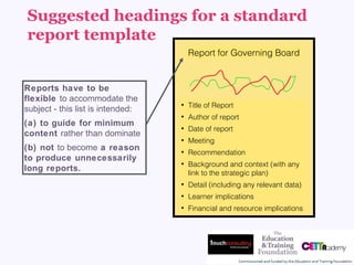 Suggested headings for a standard
report template
Report for Governing Board
• Title of Report
• Author of report
• Date of report
• Meeting
• Recommendation
• Background and context (with any
link to the strategic plan)
• Detail (including any relevant data)
• Learner implications
• Financial and resource implications 
Reports have to be
flexible to accommodate the
subject - this list is intended:
(a) to guide for minimum
content rather than dominate
(b) not to become a reason
to produce unnecessarily
long reports.
 