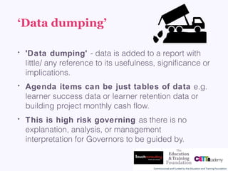 ‘Data dumping’
• 'Data dumping' - data is added to a report with
little/ any reference to its usefulness, significance or
implications. 
• Agenda items can be just tables of data e.g.
learner success data or learner retention data or
building project monthly cash flow. 
• This is high risk governing as there is no
explanation, analysis, or management
interpretation for Governors to be guided by.
 