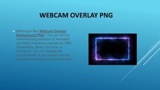 WEBCAM OVERLAY PNG
 Wishing to Buy Webcam Overlay
Background PNG? You can find an
overwhelming selection of animated
and static Facecam overlays for OBS,
Streamlabs, Mixer, YouTube, or
Facebook. You can change the
fundamentals of your stream and let
people know what you want to display.
 