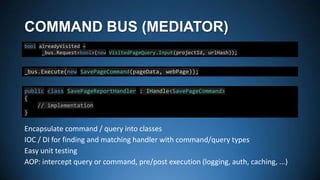 COMMAND BUS (MEDIATOR)
bool alreadyVisited =
_bus.Request<bool>(new VisitedPageQuery.Input(projectId, urlHash));

_bus.Execute(new SavePageCommand(pageData, webPage));
public class SavePageReportHandler : IHandle<SavePageCommand>
{
// implementation
}

Encapsulate command / query into classes
IOC / DI for finding and matching handler with command/query types
Easy unit testing
AOP: intercept query or command, pre/post execution (logging, auth, caching, ...)

 