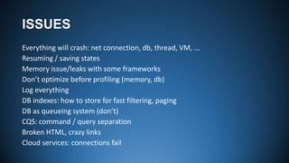 ISSUES
Everything will crash: net connection, db, thread, VM, ...
Resuming / saving states
Memory issue/leaks with some frameworks
Don’t optimize before profiling (memory, db)
Log everything
DB indexes: how to store for fast filtering, paging
DB as queueing system (don’t)
CQS: command / query separation
Broken HTML, crazy links
Cloud services: connections fail

 